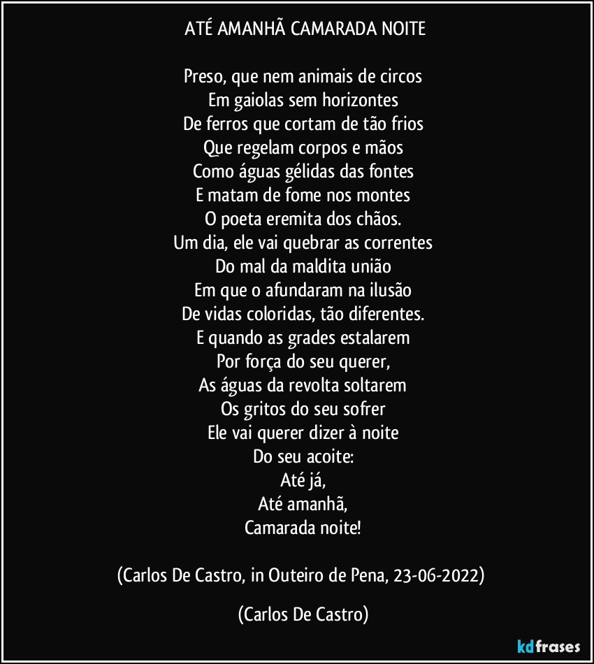 ⁠ATÉ AMANHÃ CAMARADA NOITE

Preso, que nem animais de circos
Em gaiolas sem horizontes
De ferros que cortam de tão frios
Que regelam corpos e mãos
Como águas gélidas das fontes
E matam de fome nos montes
O poeta eremita dos chãos.
Um dia, ele vai quebrar as correntes
Do mal da maldita união
Em que o afundaram na ilusão
De vidas coloridas, tão diferentes.
E quando as grades estalarem
Por força do seu querer,
As águas da revolta soltarem
Os gritos do seu sofrer
Ele vai querer dizer à noite
Do seu acoite:
Até já,
Até amanhã,
Camarada noite!

(Carlos De Castro, in Outeiro de Pena, 23-06-2022) (Carlos De Castro)