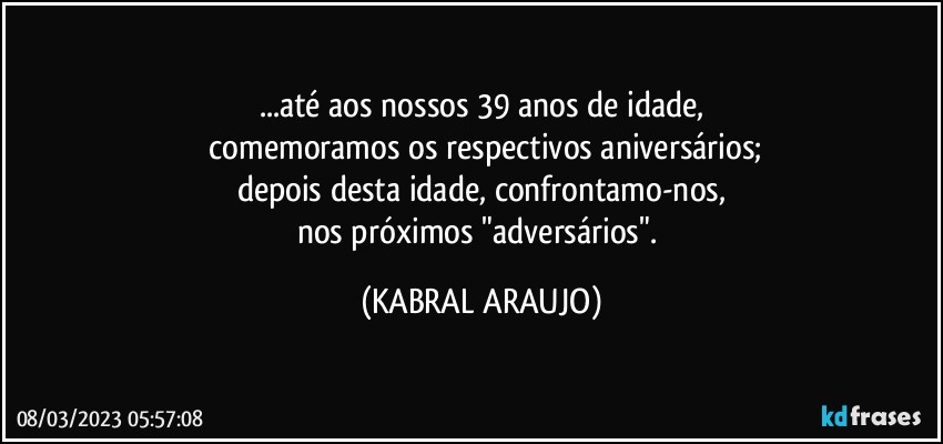 ...até aos nossos 39 anos de idade,
 comemoramos os respectivos aniversários;
depois desta idade, confrontamo-nos,
nos próximos "adversários". (KABRAL ARAUJO)