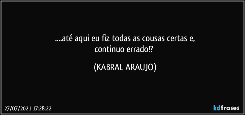 ...até aqui eu fiz todas as cousas certas e,
continuo errado!? (KABRAL ARAUJO)