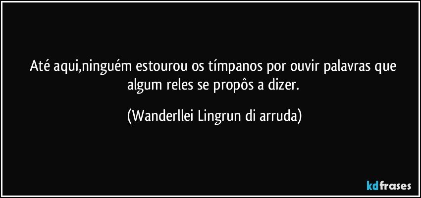 Até aqui,ninguém estourou os tímpanos por ouvir palavras que algum reles se propôs a dizer. (Wanderllei Lingrun di arruda)