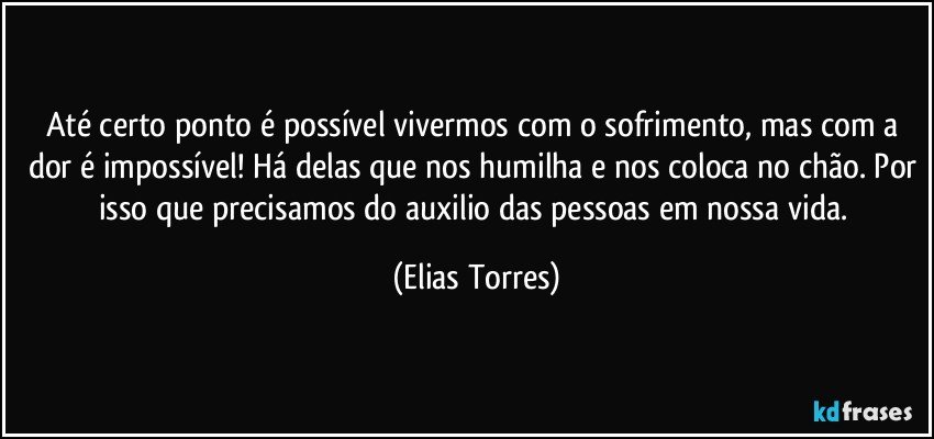 Até certo ponto é possível vivermos com o sofrimento, mas com a dor é impossível! Há delas que nos humilha e nos coloca no chão. Por isso que precisamos do auxilio das pessoas em nossa vida. (Elias Torres)