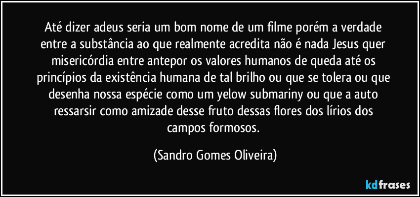 Até dizer adeus seria um bom nome de um filme porém a verdade entre a substância ao que realmente acredita não é nada Jesus quer misericórdia entre antepor os valores humanos de queda até os princípios da existência humana de tal brilho ou que se tolera ou que desenha nossa espécie como um yelow submariny ou que a auto ressarsir como amizade desse fruto dessas flores dos lírios dos campos formosos. (Sandro Gomes Oliveira)