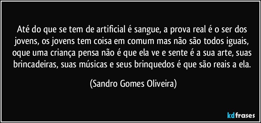 Até do que se tem de artificial é sangue, a prova real é o ser dos jovens, os jovens tem coisa em comum mas não são todos iguais, oque uma criança pensa não é que ela ve e sente é a sua arte, suas brincadeiras, suas músicas e seus brinquedos é que são reais a ela. (Sandro Gomes Oliveira)