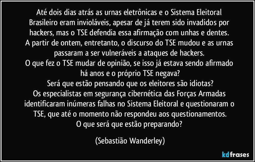 Até dois dias atrás as urnas eletrônicas e o Sistema Eleitoral Brasileiro eram invioláveis, apesar de já terem sido invadidos por hackers, mas o TSE defendia essa afirmação com unhas e dentes. 
A partir de ontem, entretanto, o discurso do TSE mudou e as urnas passaram a ser vulneráveis a ataques de hackers. 
O que fez o TSE mudar de opinião, se isso já estava sendo afirmado há anos e o próprio TSE negava?
Será que estão pensando que os eleitores são idiotas?
Os especialistas em segurança cibernética das Forças Armadas identificaram inúmeras falhas no Sistema Eleitoral e questionaram o TSE, que até o momento não respondeu aos questionamentos.
O que será que estão preparando? (Sebastião Wanderley)
