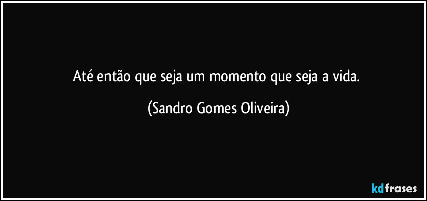 Até então que seja um momento que seja a vida. (Sandro Gomes Oliveira)