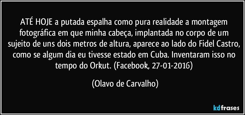 ATÉ HOJE a putada espalha como pura realidade a montagem fotográfica em que minha cabeça, implantada no corpo de um sujeito de uns dois metros de altura, aparece ao lado do Fidel Castro, como se algum dia eu tivesse estado em Cuba. Inventaram isso no tempo do Orkut. (Facebook, 27-01-2016) (Olavo de Carvalho)