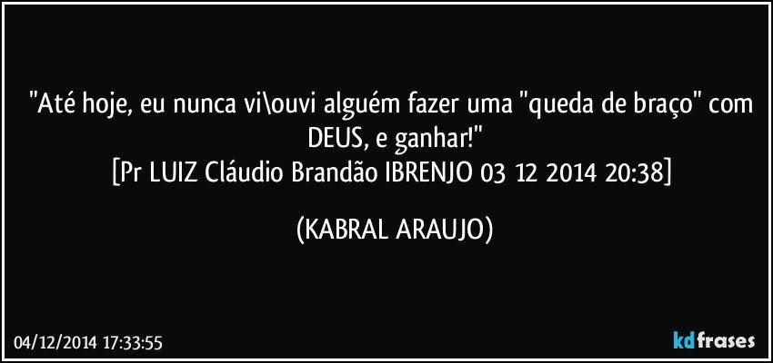 "Até hoje, eu nunca vi\ouvi alguém fazer uma "queda de braço" com DEUS, e ganhar!"
[Pr LUIZ Cláudio Brandão IBRENJO 03 12 2014 20:38] (KABRAL ARAUJO)