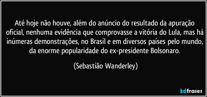 Até hoje não houve, além do anúncio do resultado da apuração oficial, nenhuma evidência que comprovasse a vitória do Lula, mas há inúmeras demonstrações, no Brasil e em diversos países pelo mundo, da enorme popularidade do ex-presidente Bolsonaro. (Sebastião Wanderley)