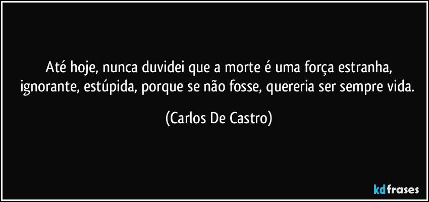 ⁠Até hoje, nunca duvidei que a morte é uma força estranha, ignorante, estúpida, porque se não fosse, quereria ser sempre vida. (Carlos De Castro)