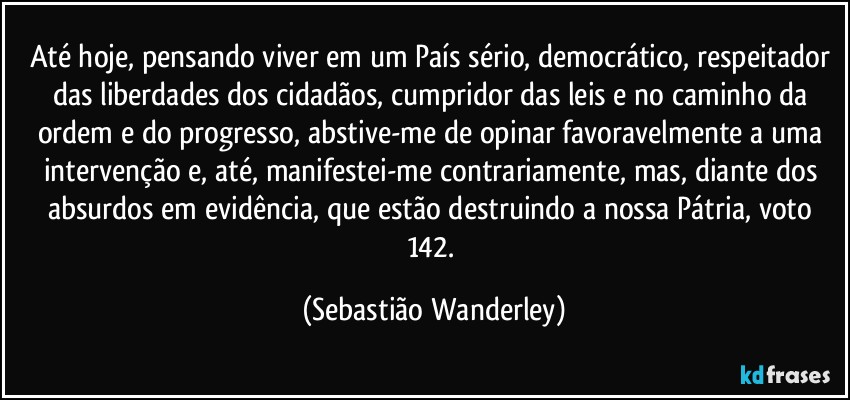 Até hoje, pensando viver em um País sério, democrático, respeitador das liberdades dos cidadãos, cumpridor das leis e no caminho da ordem e do progresso, abstive-me de opinar favoravelmente a uma intervenção e, até, manifestei-me contrariamente, mas, diante dos absurdos em evidência, que estão destruindo a nossa Pátria, voto 142. (Sebastião Wanderley)
