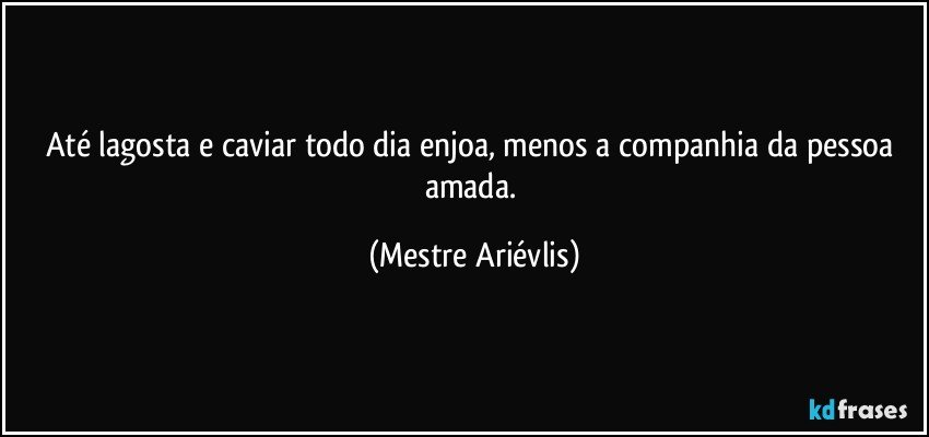 Até lagosta e caviar todo dia enjoa, menos a companhia da pessoa amada. (Mestre Ariévlis)