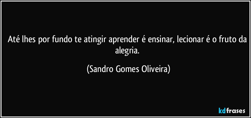 Até lhes por fundo te atingir aprender é ensinar, lecionar é o fruto da alegria. (Sandro Gomes Oliveira)