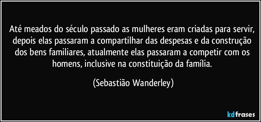 Até meados do século passado as mulheres eram criadas para servir, depois elas passaram a compartilhar das despesas e da construção dos bens familiares, atualmente elas passaram a competir com os homens, inclusive na constituição da família. (Sebastião Wanderley)