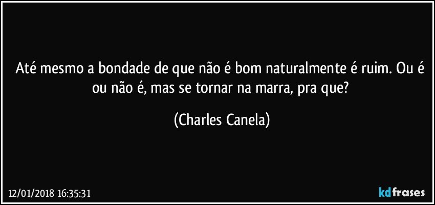 Até mesmo a bondade de que não é bom naturalmente é ruim. Ou é ou não é, mas se tornar na marra, pra que? (Charles Canela)