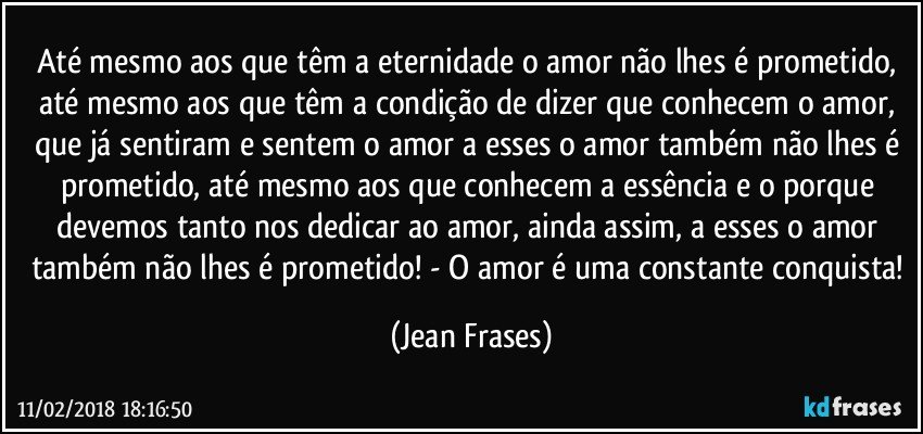 Até mesmo aos que têm a eternidade o amor não lhes é prometido, até mesmo aos que têm a condição de dizer que conhecem o amor, que já sentiram e sentem o amor a esses o amor também não lhes é prometido, até mesmo aos que conhecem a essência e o porque devemos tanto nos dedicar ao amor, ainda assim, a esses o amor também não lhes é prometido! - O amor é uma constante conquista! (Jean Frases)