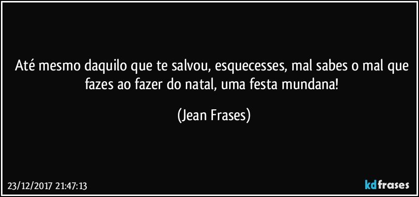 Até mesmo daquilo que te salvou, esquecesses, mal sabes o mal que fazes ao fazer do natal, uma festa mundana! (Jean Frases)