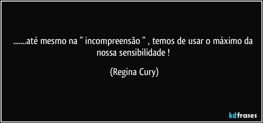 ...até mesmo na " incompreensão "  , temos de usar o máximo da nossa sensibilidade ! (Regina Cury)