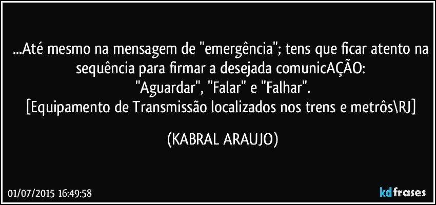 ...Até mesmo na mensagem de "emergência"; tens que ficar atento na sequência para firmar a desejada comunicAÇÃO: 
"Aguardar", "Falar" e "Falhar".
[Equipamento de Transmissão localizados nos trens e metrôs\RJ] (KABRAL ARAUJO)