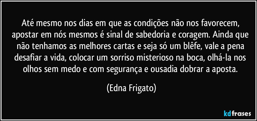 Até mesmo nos dias em que as condições não nos favorecem, apostar em nós mesmos é sinal de sabedoria e coragem. Ainda que não tenhamos as melhores cartas e seja só um blêfe, vale a pena desafiar a vida, colocar um sorriso misterioso na boca, olhá-la nos olhos sem medo e com segurança e ousadia dobrar a aposta. (Edna Frigato)