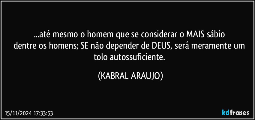 ...até mesmo o homem que se considerar o MAIS sábio 
dentre os homens; SE não depender de DEUS, será meramente um tolo autossuficiente. (KABRAL ARAUJO)