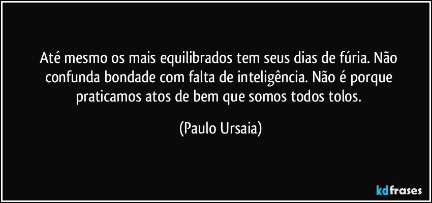 Até mesmo os mais equilibrados tem seus dias de fúria. Não confunda bondade com falta de inteligência. Não é porque praticamos atos de bem que somos todos tolos. (Paulo Ursaia)