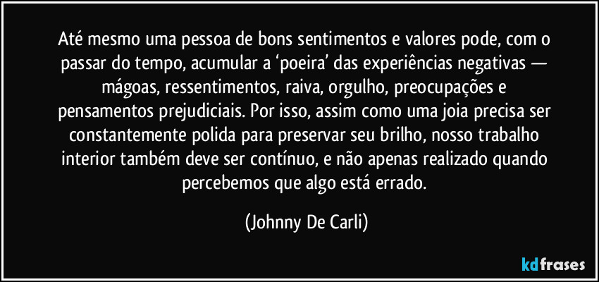 Até mesmo uma pessoa de bons sentimentos e valores pode, com o passar do tempo, acumular a ‘poeira’ das experiências negativas — mágoas, ressentimentos, raiva, orgulho, preocupações e pensamentos prejudiciais. Por isso, assim como uma joia precisa ser constantemente polida para preservar seu brilho, nosso trabalho interior também deve ser contínuo, e não apenas realizado quando percebemos que algo está errado. (Johnny De Carli)