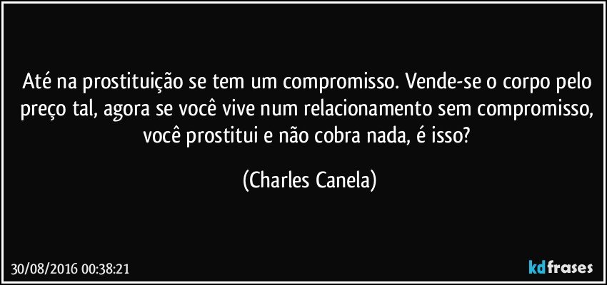 Até na prostituição se tem um compromisso. Vende-se o corpo pelo preço tal, agora se você vive num relacionamento sem compromisso, você prostitui e não cobra nada, é isso? (Charles Canela)