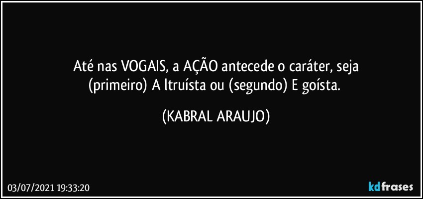 Até nas VOGAIS, a AÇÃO antecede o caráter, seja
(primeiro) A ltruísta ou (segundo) E goísta. (KABRAL ARAUJO)