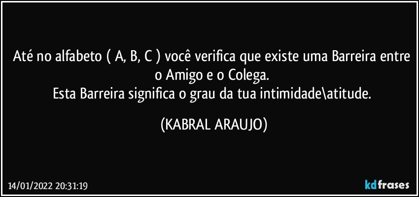 Até no alfabeto ( A, B, C ) você verifica que existe uma Barreira entre o Amigo e o Colega. 
Esta Barreira significa o grau da tua intimidade\atitude. (KABRAL ARAUJO)