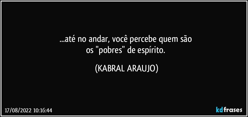 ...até no andar, você percebe quem são 
os "pobres" de espírito. (KABRAL ARAUJO)