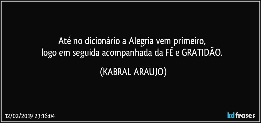 Até no dicionário a Alegria vem primeiro, 
logo em seguida acompanhada da FÉ e GRATIDÃO. (KABRAL ARAUJO)