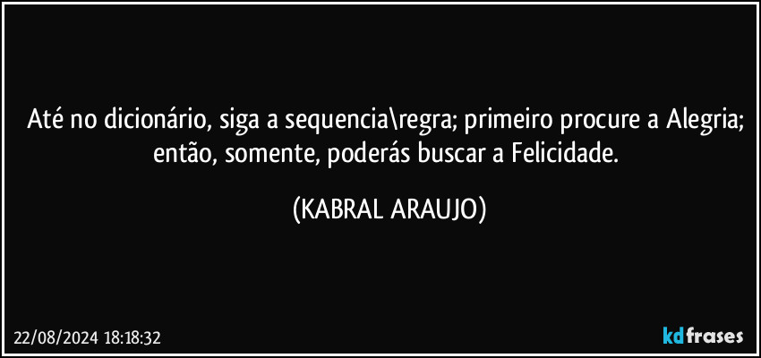 Até no dicionário, siga a sequencia\regra; primeiro procure a Alegria; então, somente, poderás buscar a Felicidade. (KABRAL ARAUJO)