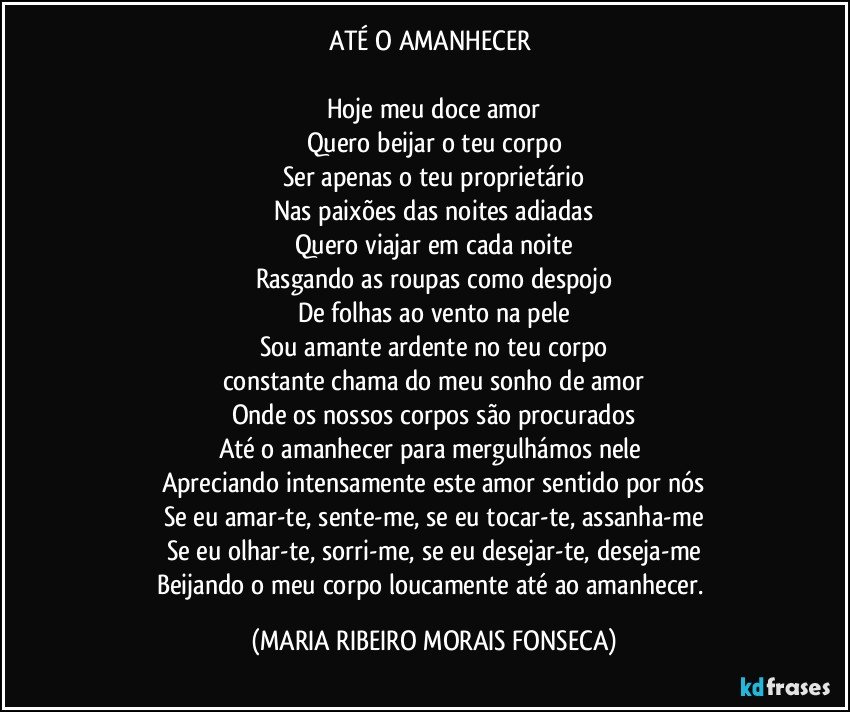 ATÉ O AMANHECER 

Hoje meu doce amor
Quero beijar o teu corpo
Ser apenas o teu proprietário
Nas paixões das noites adiadas
Quero viajar em cada noite
Rasgando as roupas como despojo
De folhas ao vento na pele
Sou amante ardente no teu corpo
constante chama do meu sonho de amor
Onde os nossos corpos são procurados
Até o amanhecer para mergulhámos nele 
Apreciando intensamente este amor sentido por nós
Se eu amar-te, sente-me, se eu tocar-te, assanha-me
Se eu olhar-te, sorri-me, se eu desejar-te, deseja-me
Beijando o meu corpo loucamente até ao amanhecer. (MARIA RIBEIRO MORAIS FONSECA)