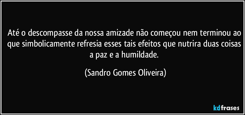 Até o descompasse da nossa amizade não começou nem terminou ao que simbolicamente refresia esses tais efeitos que nutrira duas coisas a paz e a humildade. (Sandro Gomes Oliveira)