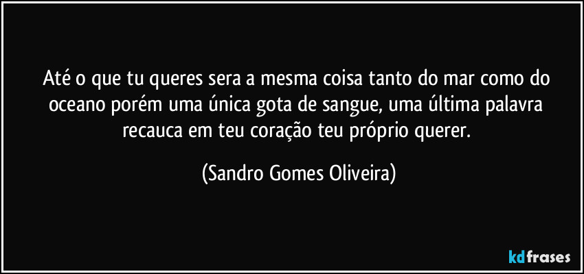 Até o que tu queres sera a mesma coisa tanto do mar como do oceano porém uma única gota de sangue, uma última palavra recauca em teu coração teu próprio querer. (Sandro Gomes Oliveira)