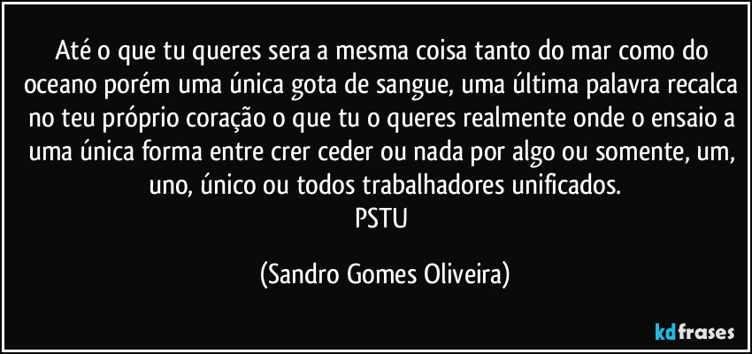 Até o que tu queres sera a mesma coisa tanto do mar como do oceano porém uma única gota de sangue, uma última palavra recalca no teu próprio coração o que tu o  queres realmente onde o ensaio a uma única forma entre crer ceder ou nada por algo ou somente, um, uno, único ou todos trabalhadores unificados.
PSTU (Sandro Gomes Oliveira)