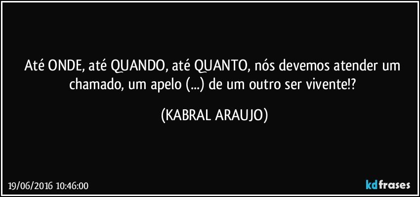 Até ONDE, até QUANDO, até QUANTO, nós devemos atender um chamado, um apelo (...) de um outro ser vivente!? (KABRAL ARAUJO)