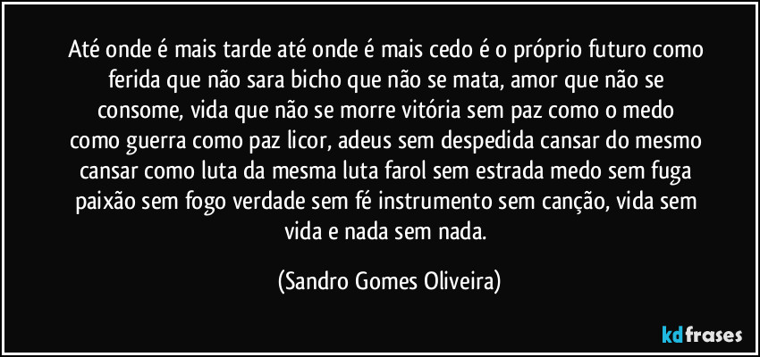 Até onde é mais tarde até onde é mais cedo é o próprio futuro como ferida que não sara bicho que não se mata, amor que não se consome,  vida que não se morre vitória  sem paz como o medo como guerra como paz licor, adeus sem despedida cansar do mesmo cansar como luta da mesma luta farol sem estrada medo sem fuga paixão sem fogo verdade sem fé instrumento sem canção, vida sem vida e nada sem nada. (Sandro Gomes Oliveira)