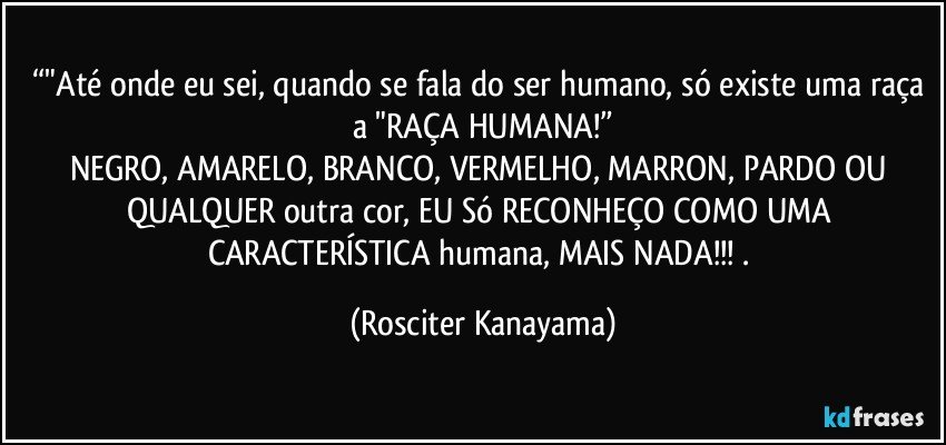 “"Até onde eu sei, quando se fala do ser humano, só existe uma raça a "RAÇA HUMANA!”
NEGRO, AMARELO, BRANCO, VERMELHO, MARRON, PARDO OU QUALQUER outra cor, EU Só RECONHEÇO COMO UMA CARACTERÍSTICA humana, MAIS NADA!!! . (Rosciter Kanayama)