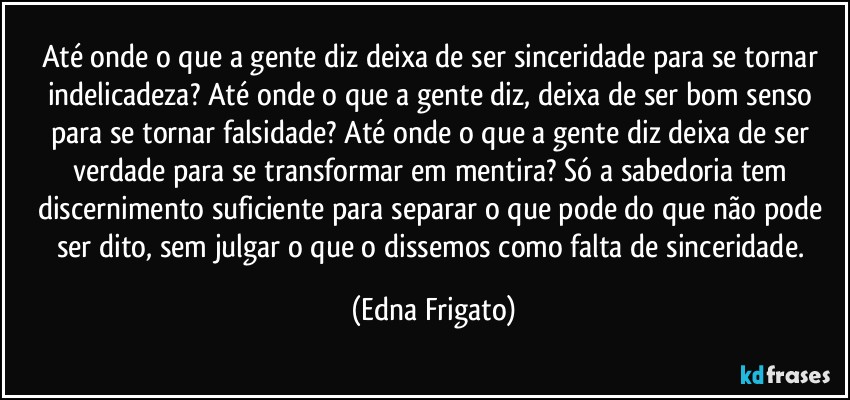 Até onde o que a gente diz deixa de ser sinceridade para se tornar indelicadeza? Até onde o que a gente diz, deixa de ser bom senso para se tornar falsidade? Até onde o que a gente diz deixa de ser  verdade para se transformar em mentira? Só a sabedoria tem discernimento suficiente para separar o que pode do que não pode ser dito, sem julgar o que o dissemos como falta de sinceridade. (Edna Frigato)