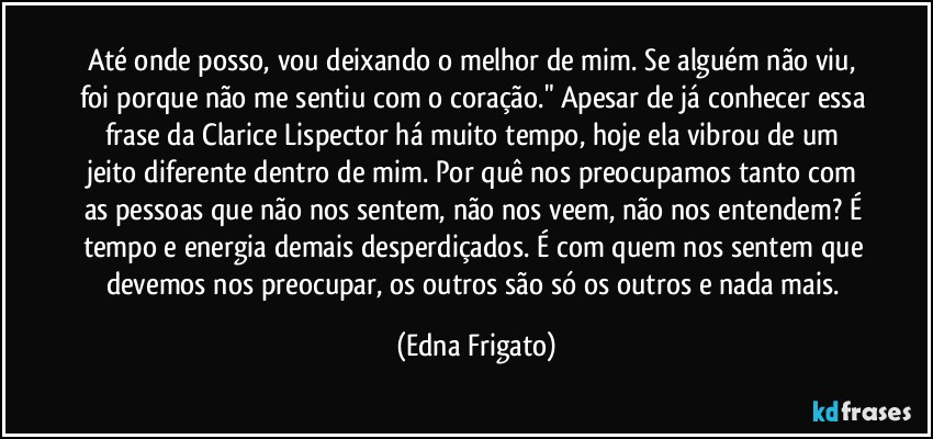 Até onde posso, vou deixando o melhor de mim. Se alguém não viu, foi porque não me sentiu com o coração." Apesar de já conhecer essa frase da Clarice Lispector há muito tempo, hoje ela vibrou de um jeito diferente dentro de mim. Por quê nos preocupamos tanto com as pessoas que não nos sentem, não nos veem, não nos entendem? É tempo e energia demais desperdiçados. É com quem nos sentem que devemos nos preocupar, os outros são só os outros e nada mais. (Edna Frigato)