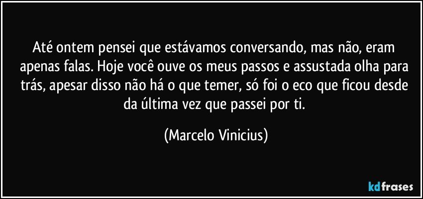 Até ontem pensei que estávamos conversando, mas não, eram apenas falas. Hoje você ouve os meus passos e assustada olha para trás, apesar disso não há o que temer, só foi o eco que ficou desde da última vez que passei por ti. (Marcelo Vinicius)