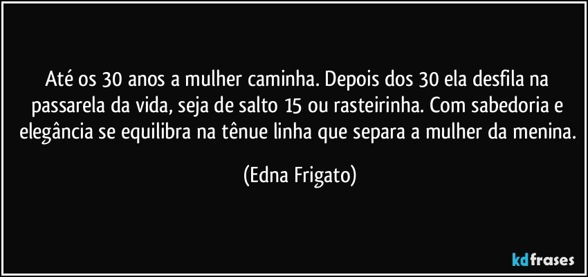 Até os 30 anos a mulher caminha. Depois dos 30 ela desfila na passarela da vida, seja de salto 15 ou rasteirinha. Com sabedoria e elegância se equilibra na tênue linha que separa a mulher da menina. (Edna Frigato)