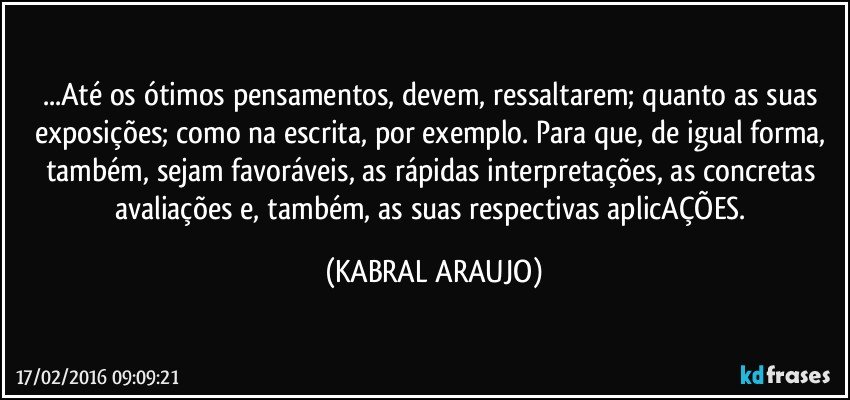 ...Até os ótimos pensamentos, devem, ressaltarem; quanto as suas exposições; como na escrita, por exemplo. Para que, de igual forma, também, sejam favoráveis, as rápidas interpretações, as concretas avaliações e, também, as suas respectivas aplicAÇÕES. (KABRAL ARAUJO)