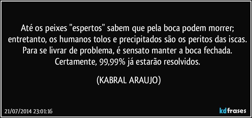 Até os peixes "espertos" sabem que pela boca podem morrer; entretanto, os humanos tolos e precipitados são os peritos das iscas. Para se livrar de problema, é sensato manter a boca fechada. Certamente, 99,99% já estarão resolvidos. (KABRAL ARAUJO)