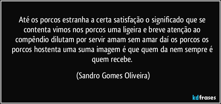 Até os porcos estranha a certa satisfação o significado que se contenta vimos nos porcos uma ligeira e breve atenção ao compêndio dilutam por servir amam sem amar daí os porcos os porcos hostenta uma suma imagem é que quem da nem sempre é quem recebe. (Sandro Gomes Oliveira)