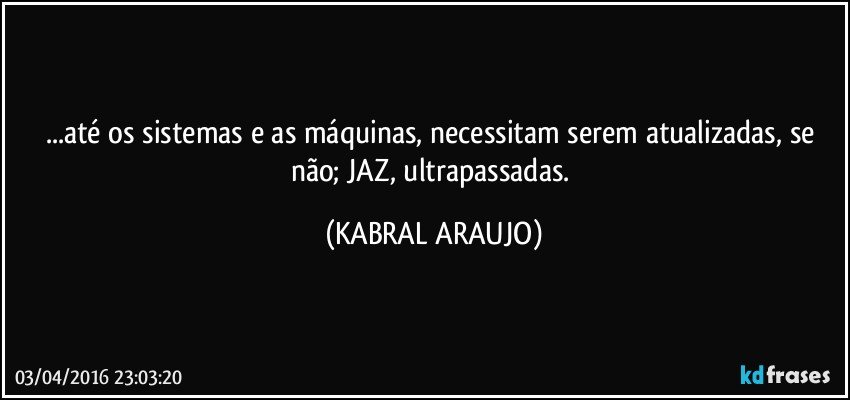 ...até os sistemas e as máquinas, necessitam serem atualizadas, se não; JAZ, ultrapassadas. (KABRAL ARAUJO)