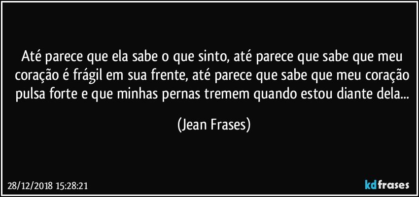 Até parece que ela sabe o que sinto, até parece que sabe que meu coração é frágil em sua frente, até parece que sabe que meu coração pulsa forte e que minhas pernas tremem quando estou diante dela... (Jean Frases)