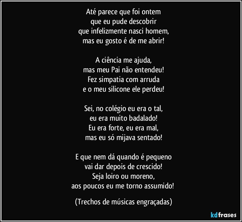 Até parece que foi ontem
que eu pude descobrir
que infelizmente nasci homem,
mas eu gosto é de me abrir!

A ciência me ajuda,
mas meu Pai não entendeu!
Fez simpatia com arruda
e o meu silicone ele perdeu!

Sei, no colégio eu era o tal,
eu era muito badalado!
Eu era forte, eu era mal,
mas eu só mijava sentado!

E que nem dá quando é pequeno
vai dar depois de crescido!
Seja loiro ou moreno,
aos poucos eu me torno assumido! (Trechos de músicas engraçadas)