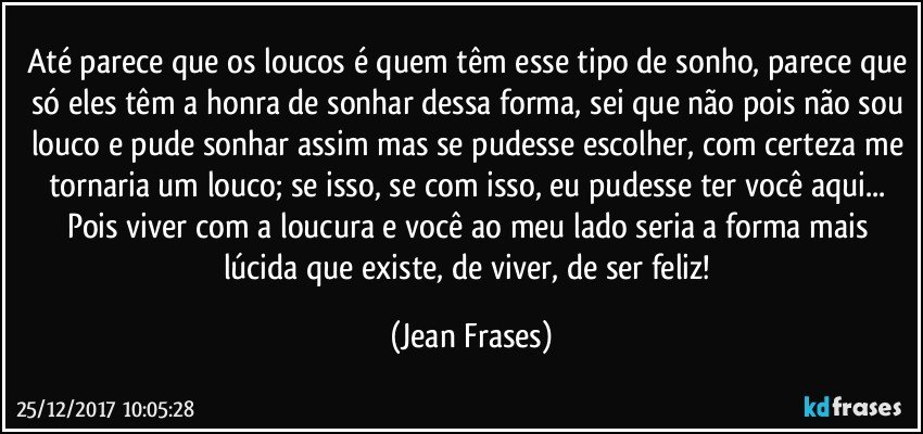 Até parece que os loucos é quem têm esse tipo de sonho, parece que só eles têm a honra de sonhar dessa forma, sei que não pois não sou louco e pude sonhar assim mas se pudesse escolher, com certeza me tornaria um louco; se isso, se com isso, eu pudesse ter você aqui... Pois viver com a loucura e você ao meu lado seria a forma mais lúcida que existe, de viver, de ser feliz! (Jean Frases)